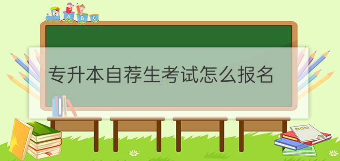 自考专升本报考流程(专升本自荐生考试怎么报名)