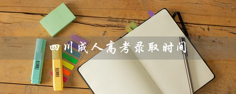 四川成人高考录取时间（四川成考录取截止时间）