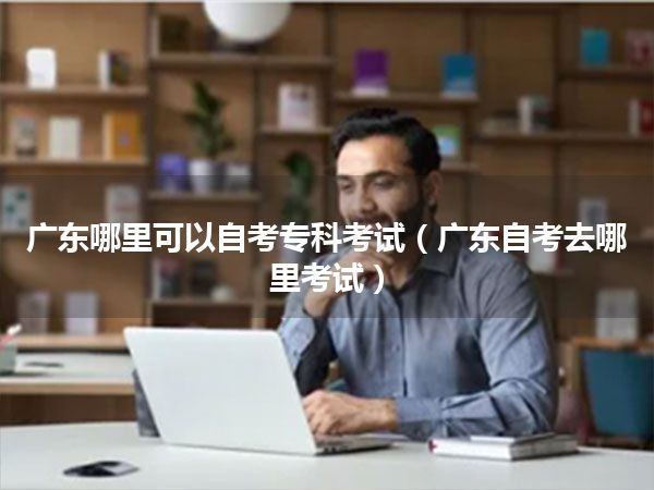 广东哪里可以自考专科考试（广东自考去哪里考试）