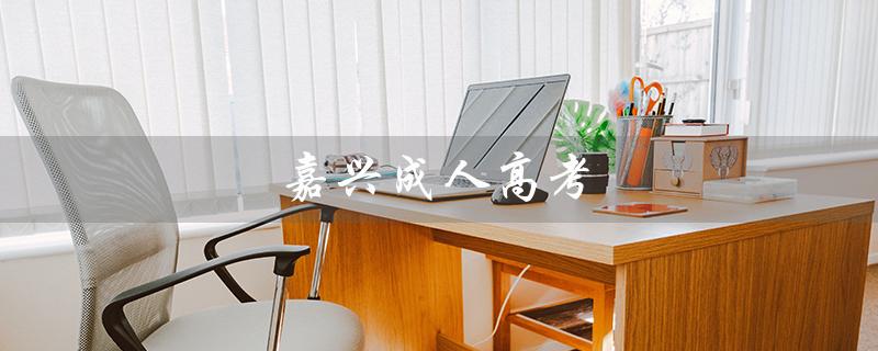嘉兴成人高考（嘉兴成考报名时间是什么）