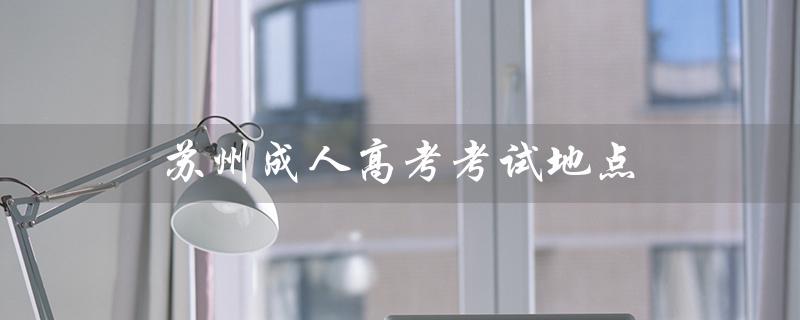 苏州成人高考考试地点（苏州成人高考官网是什么）