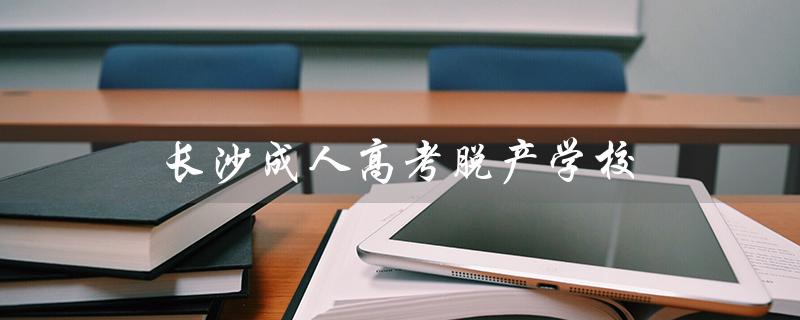 长沙成人高考脱产学校（什么是成人高考脱产全日制学校）