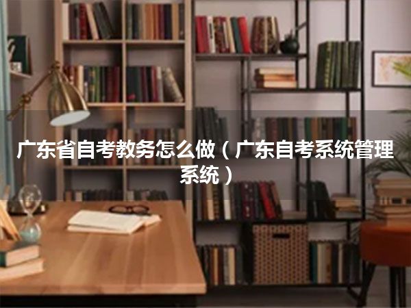 广东省自考教务怎么做（广东自考系统管理系统）