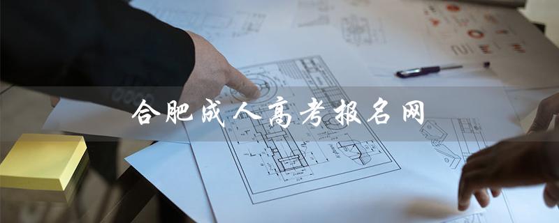 合肥成人高考报名网（合肥成考可报哪些学校）