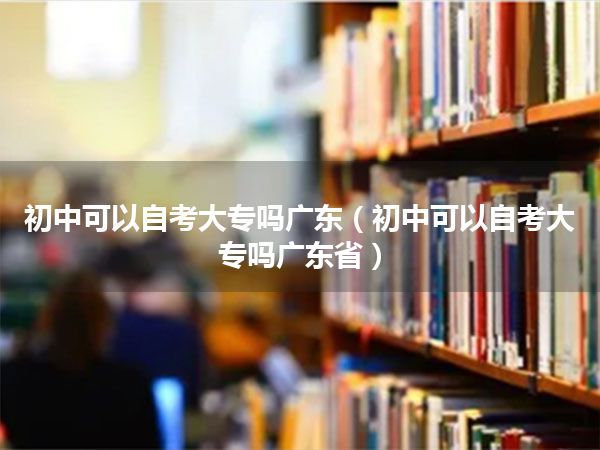 初中可以自考大专吗广东（初中可以自考大专吗广东省）