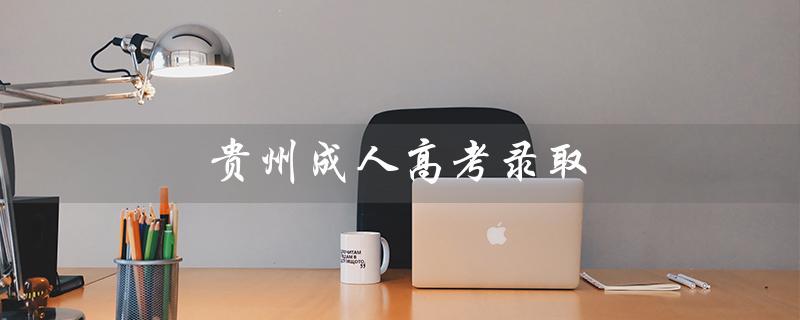 贵州成人高考录取（贵州成考录取查询时间）