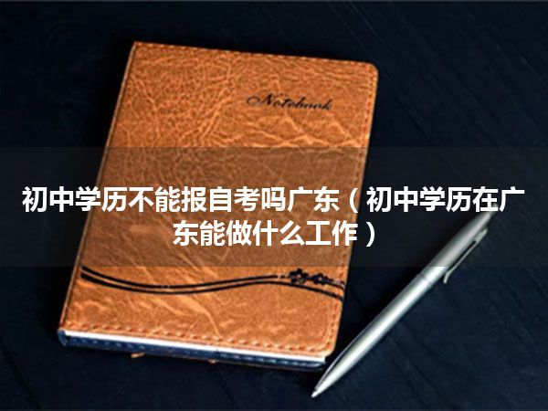 初中学历不能报自考吗广东（初中学历在广东能做什么工作）