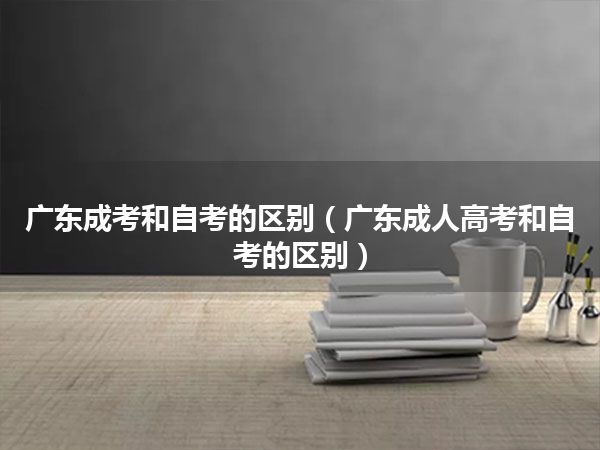 广东成考和自考的区别（广东成人高考和自考的区别）