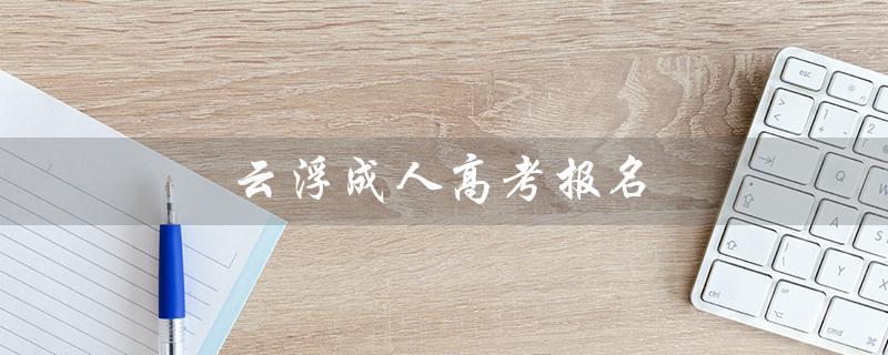 云浮成人高考报名（成人高考报名官网是什么）