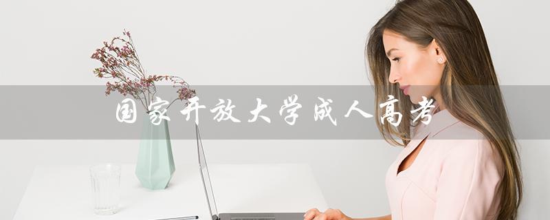 国家开放大学成人高考（国家开放大学成人高考怎么样）