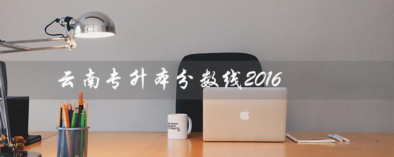 云南专升本分数线2016（云南专升本院校分数线是多少）
