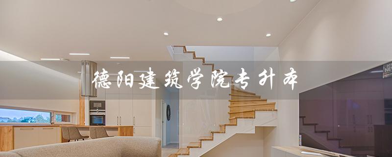 德阳建筑学院专升本（德阳建筑学院专升本学校是哪所学校）