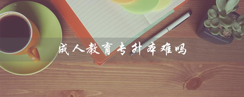 成人教育专升本难吗（成人教育专升本难度大吗）