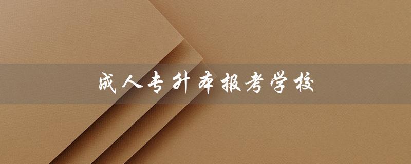 成人专升本报考学校（成人专升本报考学校有哪些）
