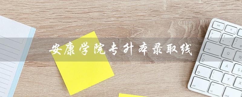 安康学院专升本录取线（2020年安康学院专升本录取线是多少）