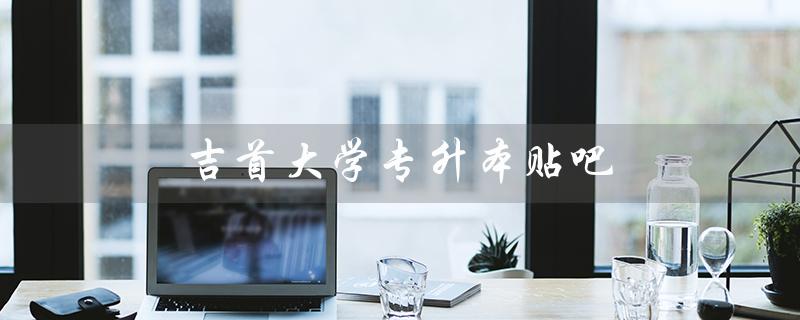 吉首大学专升本贴吧（吉首大学专升本官网是什么）