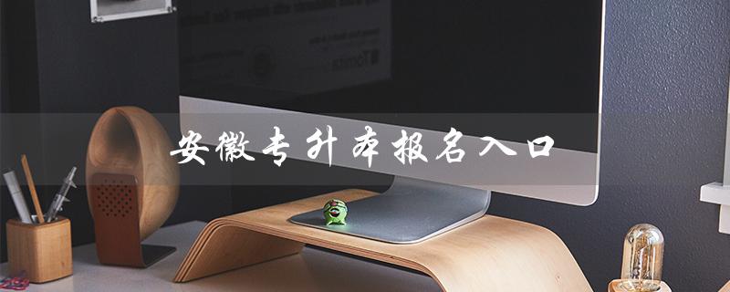 安徽专升本报名入口（安徽专升本报名入口官网是什么）