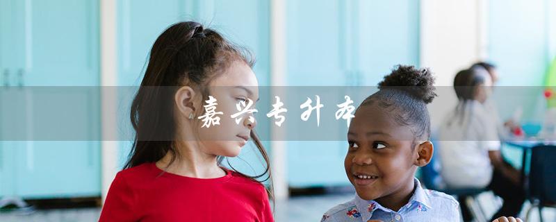 嘉兴专升本（嘉兴专升本考试地点在哪）
