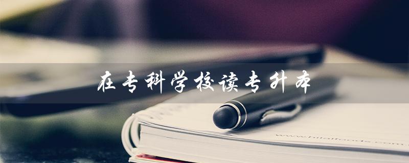 在专科学校读专升本（哪些专科学校可专升本）