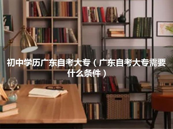 初中学历广东自考大专（广东自考大专需要什么条件）