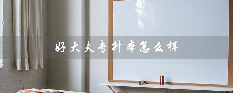 好大夫专升本怎么样（河南好大夫专升本怎么样）