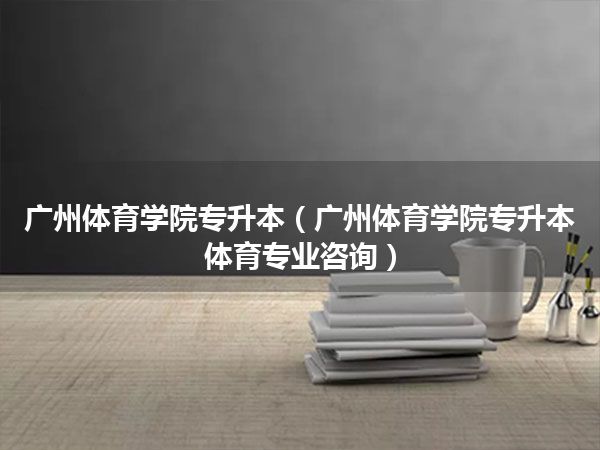 广州体育学院专升本（广州体育学院专升本体育专业咨询）
