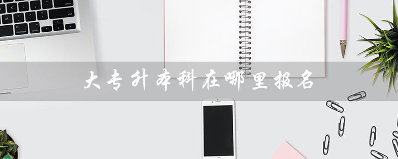 大专升本科在哪里报名（大专升本报名时间）