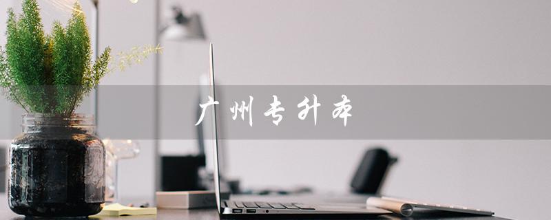 广州专升本（2023年广州专升本考试时间是什么）
