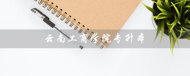 云南工商学院专升本（云南工商学院专升本分数线是多少）