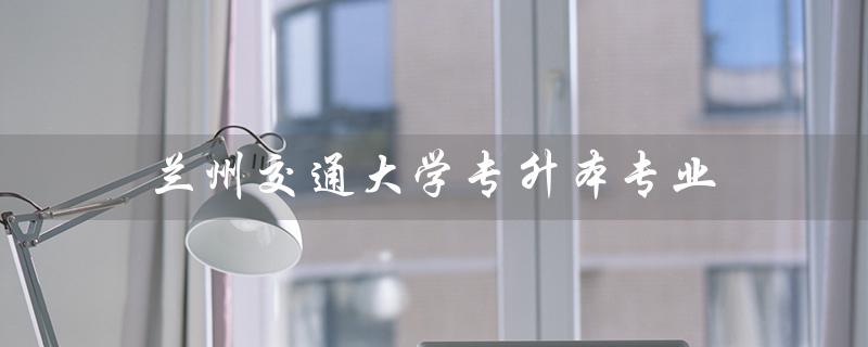 兰州交通大学专升本专业（2021兰州交大专升本有哪些专业）
