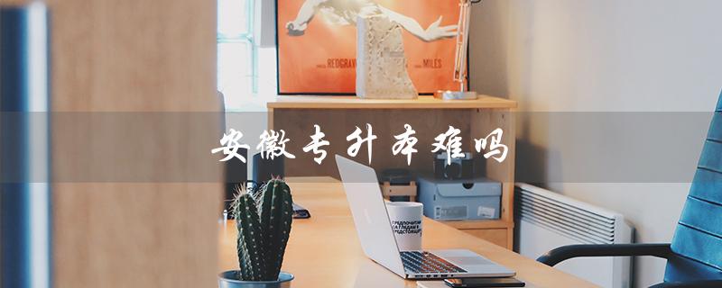 安徽专升本难吗（安徽专升本通过率如何）