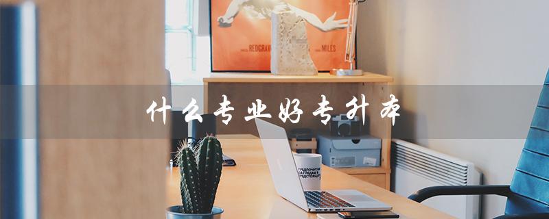 什么专业好专升本（女生专升本选什么专业好）