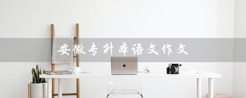 安徽专升本语文作文（安徽专升本语文作文分数）