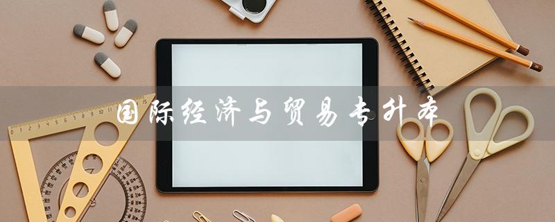 国际经济与贸易专升本（国际经济与贸易专升本适合哪些专业）