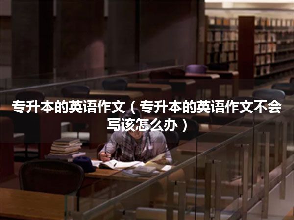 专升本的英语作文（专升本的英语作文不会写该怎么办）