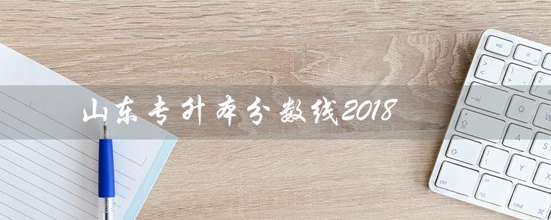 山东专升本分数线2018（2018年山东专升本数学真题是什么）