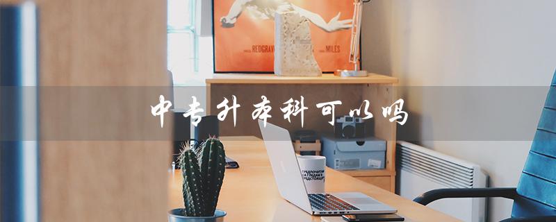 中专升本科可以吗（中专生如何升本科）
