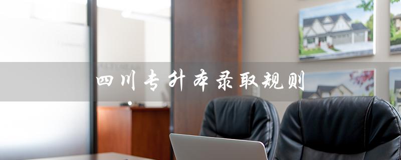四川专升本录取规则（四川专升本咨询官网是什么）