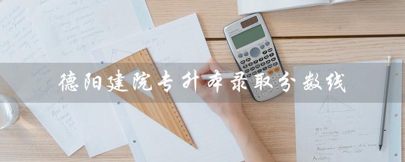 德阳建院专升本录取分数线（德阳建院哪些专业可专升本）