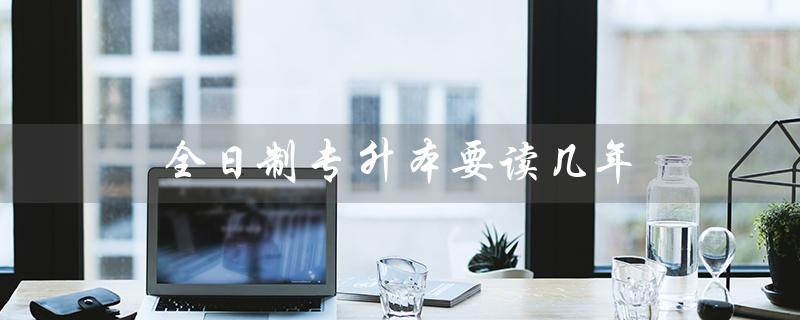 全日制专升本要读几年（广东全日制专升本需几年）