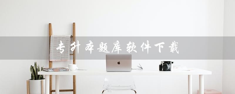 专升本题库软件下载（什么是专升本题库软件）