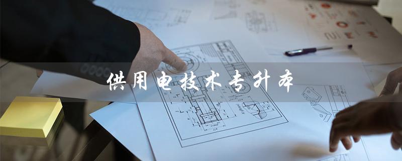 供用电技术专升本（供用电技术专升本对口专业是什么）