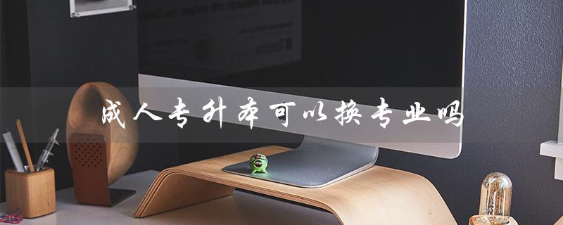 成人专升本可以换专业吗（成人专升本有意义吗）