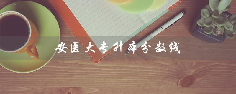 安医大专升本分数线（2021安医大专升本分数线是多少）