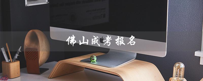 佛山成考报名（成考报名官网是什么）
