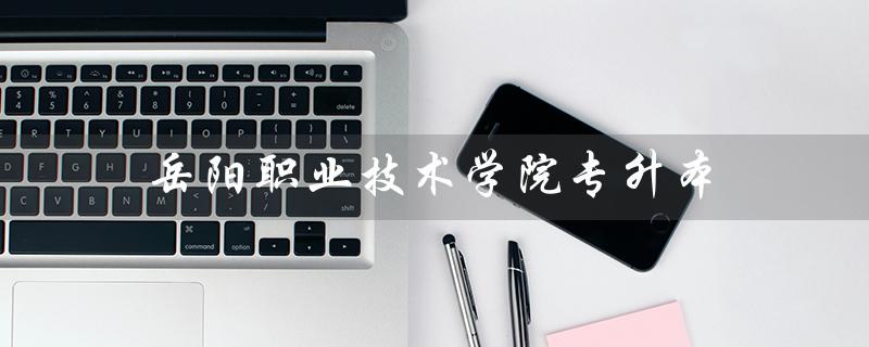 岳阳职业技术学院专升本（岳阳职业技术学院专升本概率是多少）