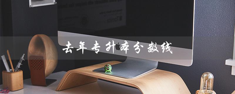 去年专升本分数线（去年专升本分数线）