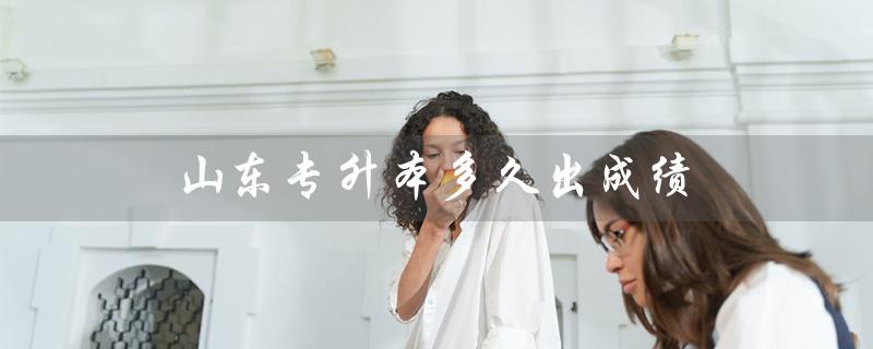 山东专升本多久出成绩（山东专升本成绩和录取结果何时公布）