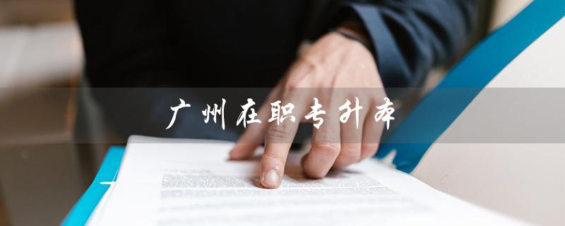 广州在职专升本（广州在职专升本有国家补贴吗）