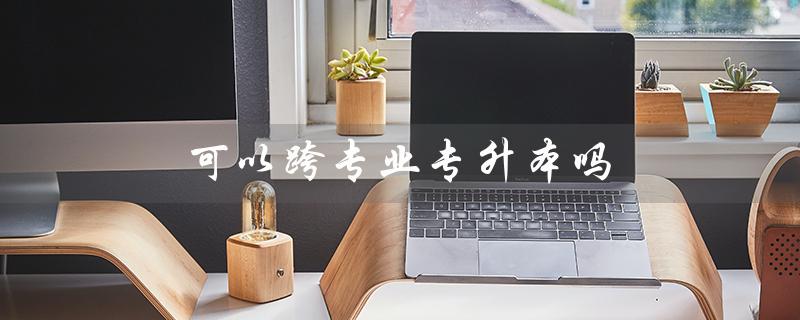 可以跨专业专升本吗（江西专升本可跨专业吗）